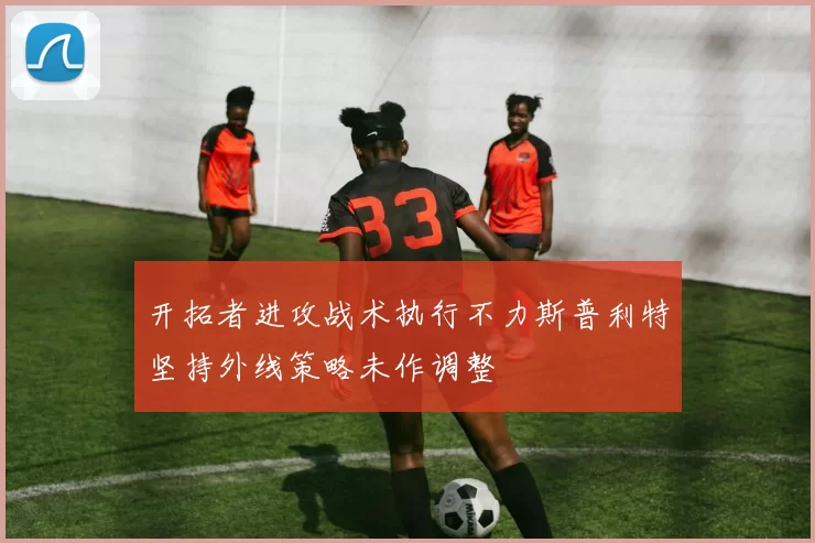 开拓者进攻战术执行不力斯普利特坚持外线策略未作调整