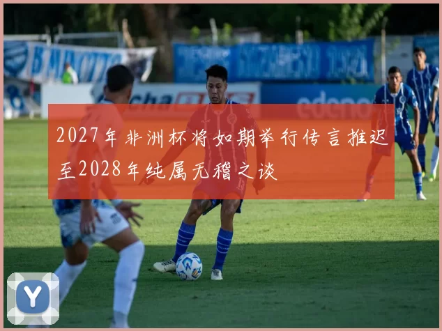 2027年非洲杯将如期举行传言推迟至2028年纯属无稽之谈