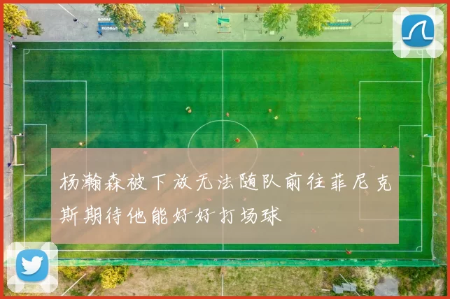 杨瀚森被下放无法随队前往菲尼克斯期待他能好好打场球
