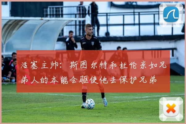 活塞主帅：斯图尔特和杜伦亲如兄弟人的本能会驱使他去保护兄弟