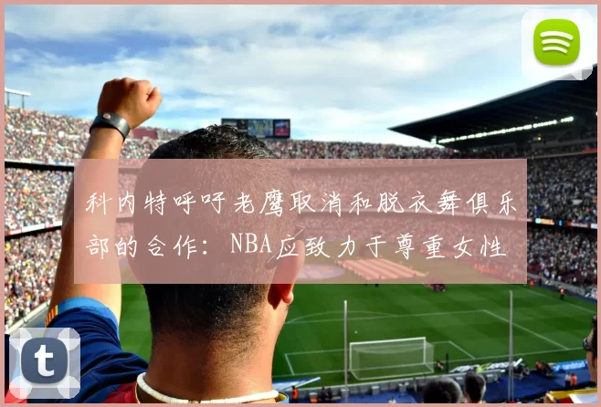 科内特呼吁老鹰取消和脱衣舞俱乐部的合作：NBA应致力于尊重女性