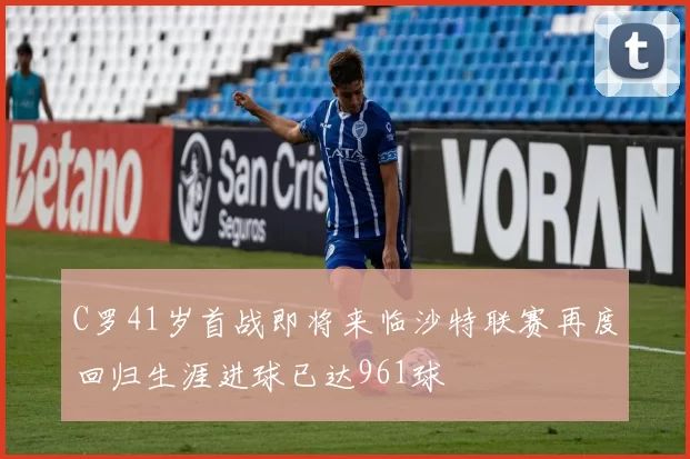 C罗41岁首战即将来临沙特联赛再度回归生涯进球已达961球