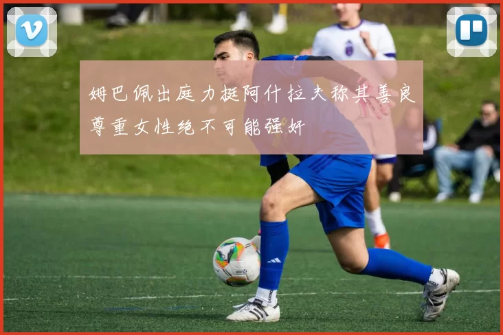 姆巴佩出庭力挺阿什拉夫称其善良尊重女性绝不可能强奸