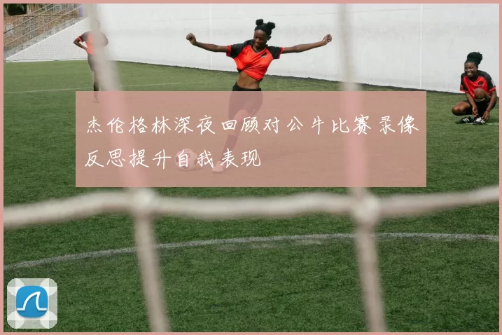 杰伦格林深夜回顾对公牛比赛录像反思提升自我表现