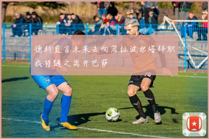 德科直言未来去向若拉波尔塔辞职我将随之离开巴萨