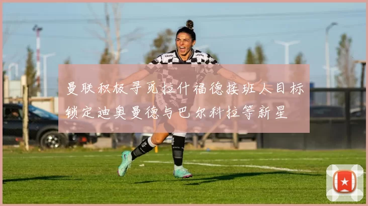 曼联积极寻觅拉什福德接班人目标锁定迪奥曼德与巴尔科拉等新星