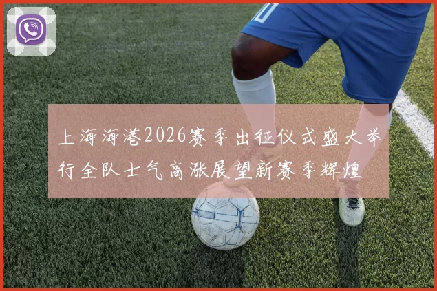上海海港2026赛季出征仪式盛大举行全队士气高涨展望新赛季辉煌