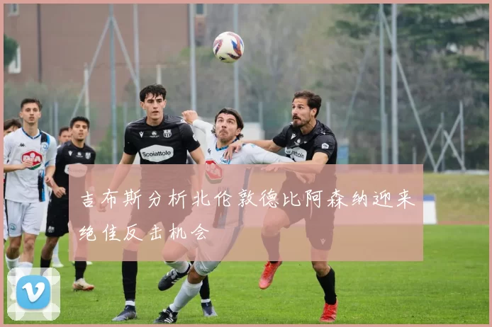 吉布斯分析北伦敦德比阿森纳迎来绝佳反击机会