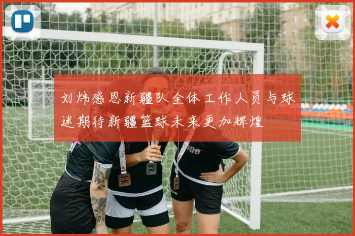 刘炜感恩新疆队全体工作人员与球迷期待新疆篮球未来更加辉煌