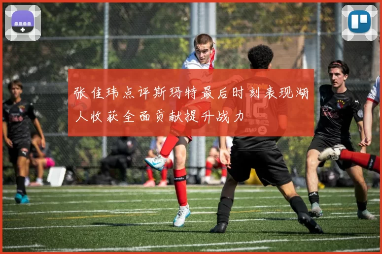 张佳玮点评斯玛特最后时刻表现湖人收获全面贡献提升战力