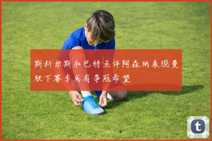 斯科尔斯和巴特点评阿森纳表现曼联下赛季或有争冠希望
