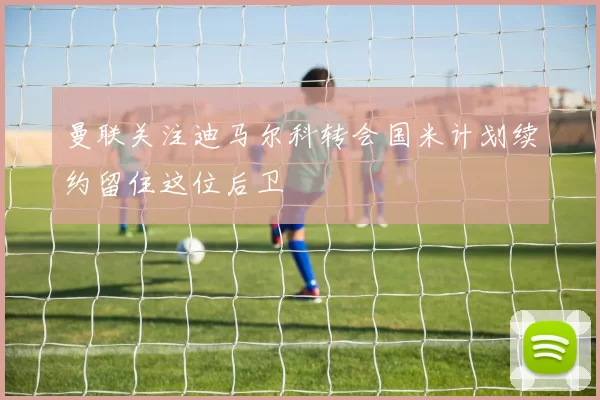 曼联关注迪马尔科转会国米计划续约留住这位后卫