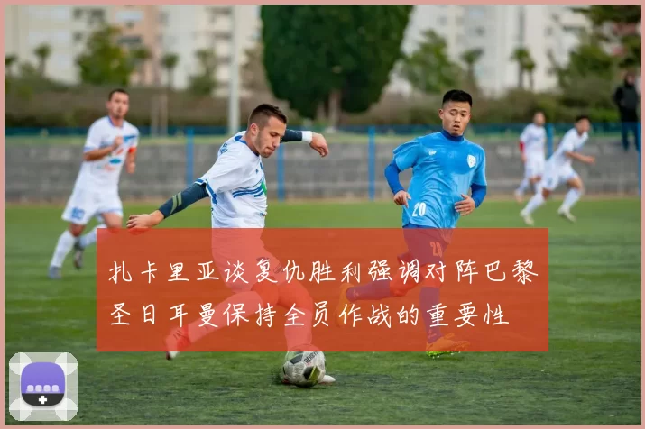 扎卡里亚谈复仇胜利强调对阵巴黎圣日耳曼保持全员作战的重要性