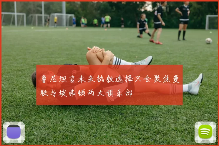 鲁尼坦言未来执教选择只会聚焦曼联与埃弗顿两大俱乐部