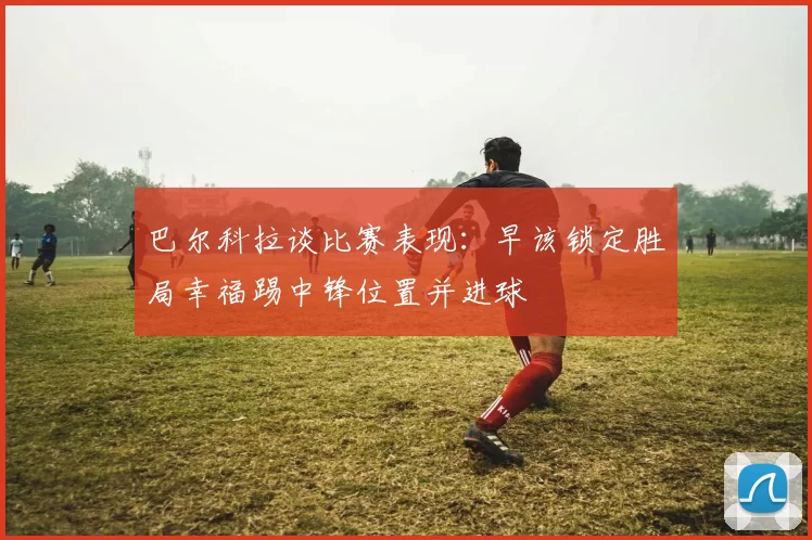 巴尔科拉谈比赛表现：早该锁定胜局幸福踢中锋位置并进球