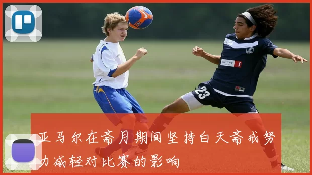 亚马尔在斋月期间坚持白天斋戒努力减轻对比赛的影响