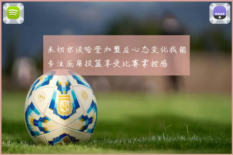 米切尔谈哈登加盟后心态变化我能专注底角投篮享受比赛掌控感