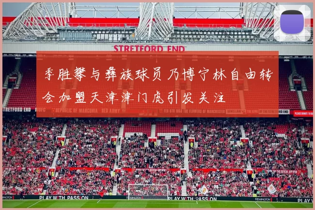 季胜攀与彝族球员乃博宁林自由转会加盟天津津门虎引发关注