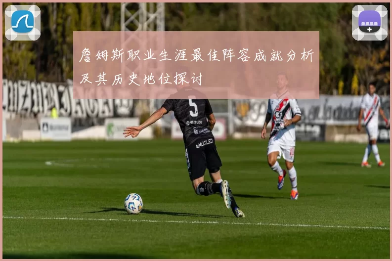 詹姆斯职业生涯最佳阵容成就分析及其历史地位探讨
